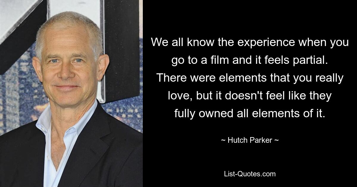 We all know the experience when you go to a film and it feels partial. There were elements that you really love, but it doesn't feel like they fully owned all elements of it. — © Hutch Parker