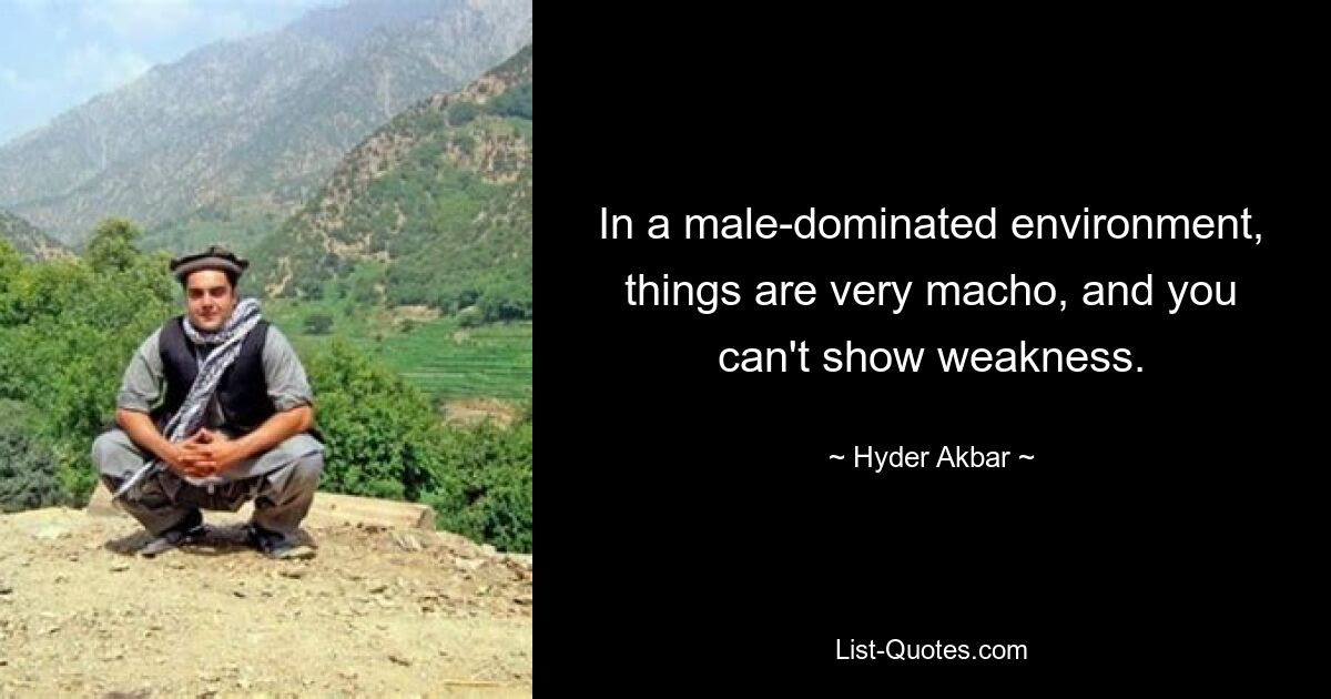 In a male-dominated environment, things are very macho, and you can't show weakness. — © Hyder Akbar