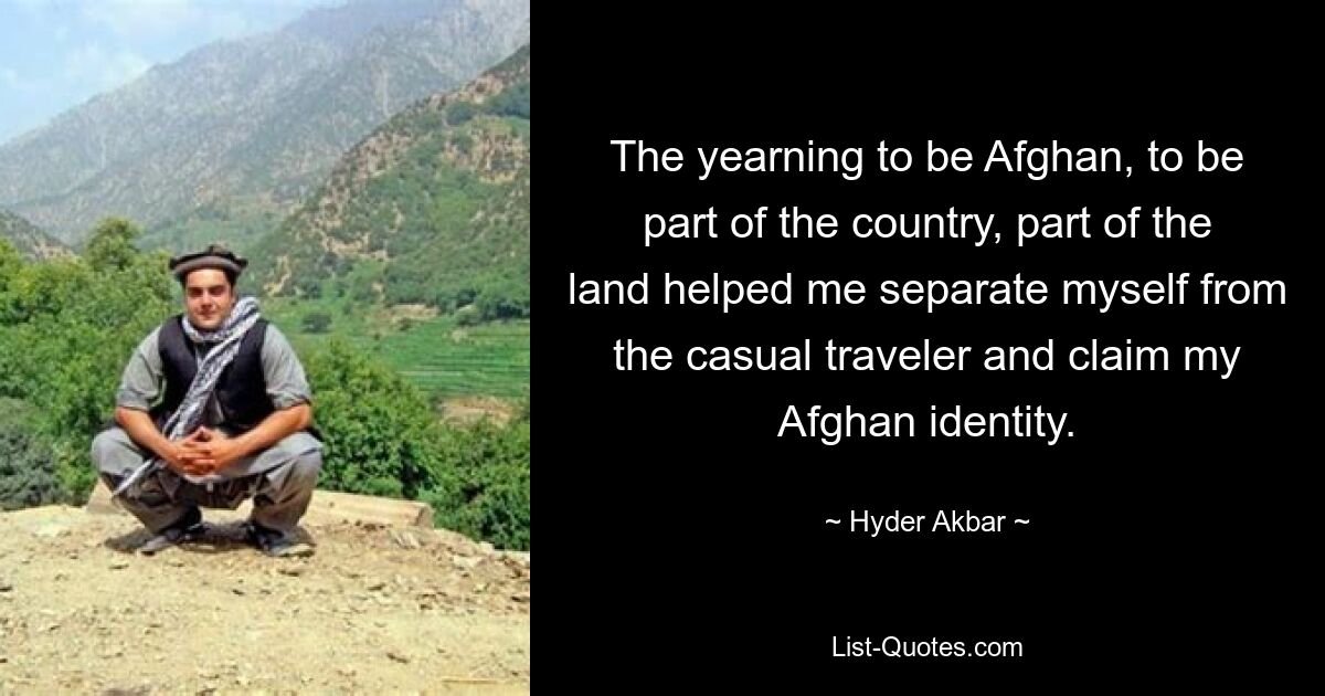 The yearning to be Afghan, to be part of the country, part of the land helped me separate myself from the casual traveler and claim my Afghan identity. — © Hyder Akbar