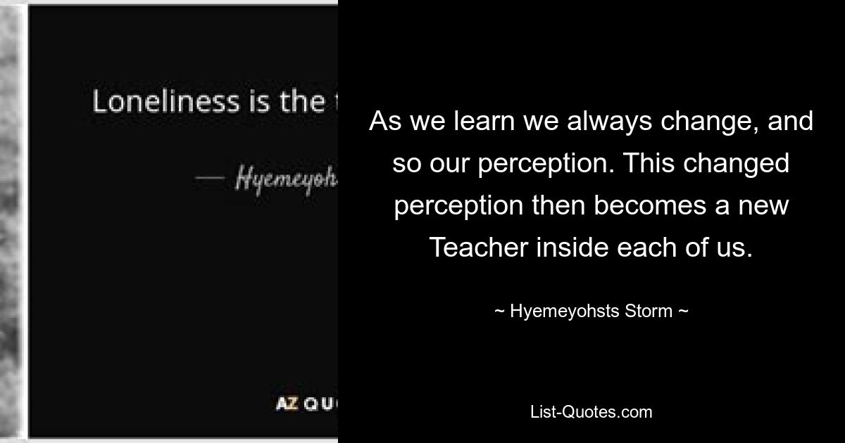 По мере того, как мы учимся, мы всегда меняемся, как и наше восприятие. Это измененное восприятие затем становится новым Учителем внутри каждого из нас. — © Hyemeyohsts Шторм 
