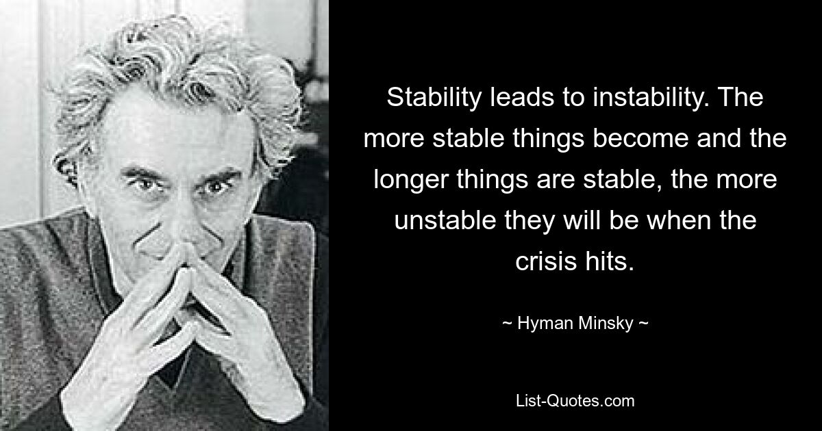 Stability leads to instability. The more stable things become and the longer things are stable, the more unstable they will be when the crisis hits. — © Hyman Minsky