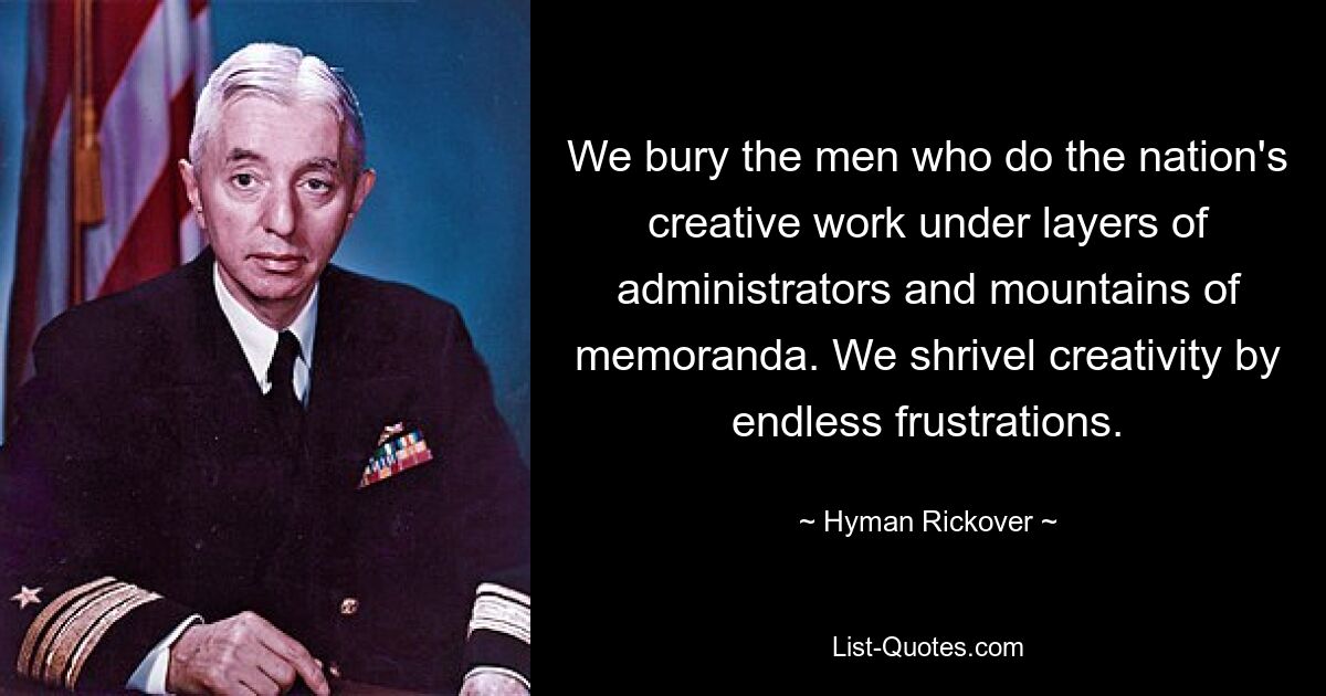 We bury the men who do the nation's creative work under layers of administrators and mountains of memoranda. We shrivel creativity by endless frustrations. — © Hyman Rickover