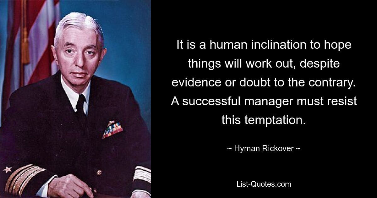 It is a human inclination to hope things will work out, despite evidence or doubt to the contrary. A successful manager must resist this temptation. — © Hyman Rickover