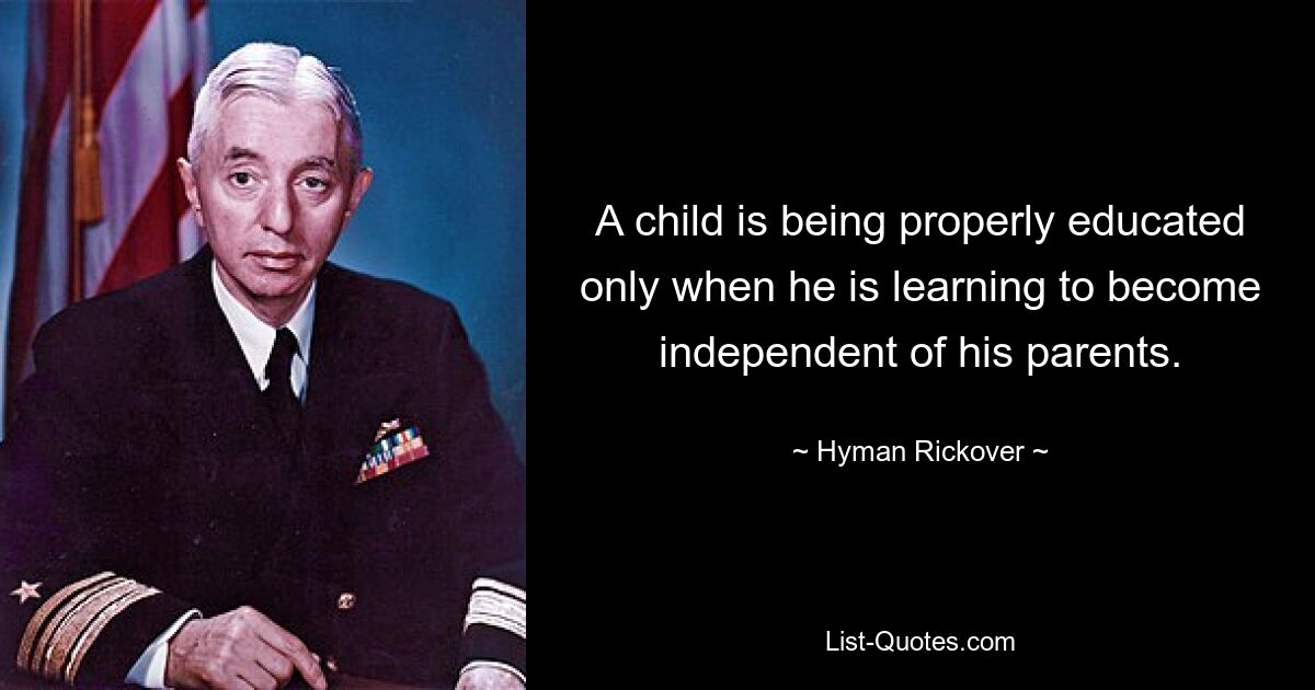 A child is being properly educated only when he is learning to become independent of his parents. — © Hyman Rickover