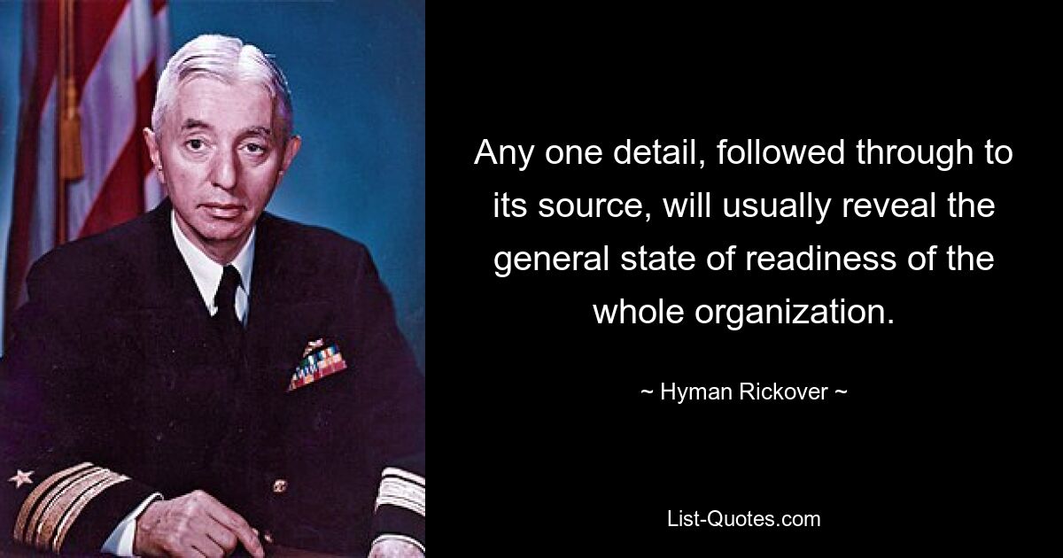 Any one detail, followed through to its source, will usually reveal the general state of readiness of the whole organization. — © Hyman Rickover