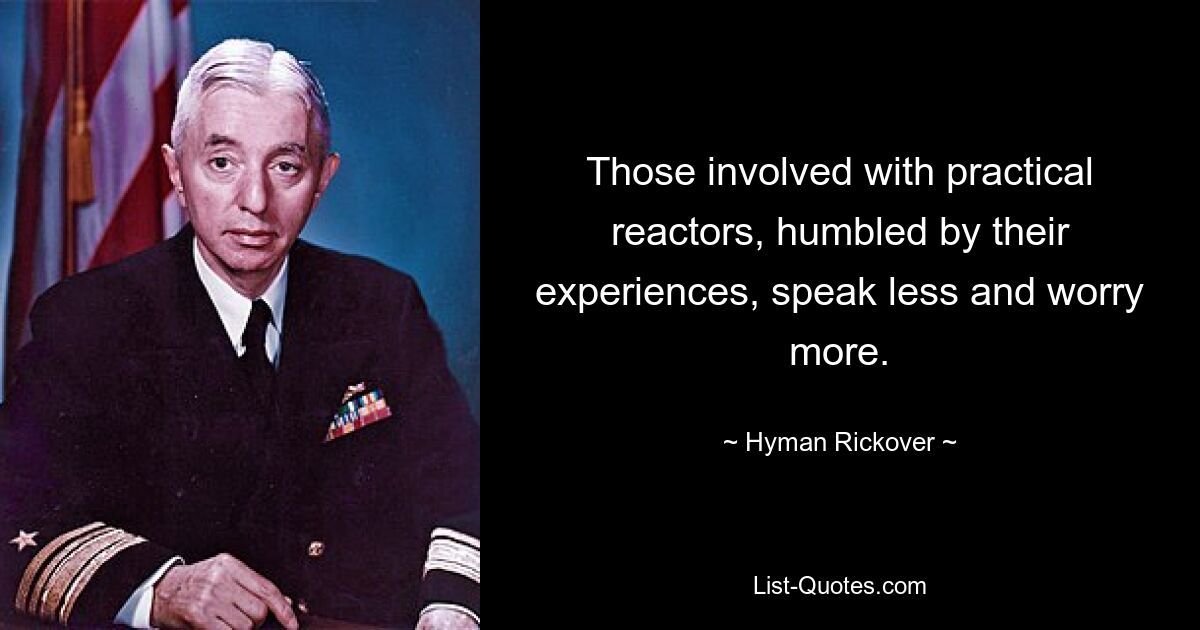 Those involved with practical reactors, humbled by their experiences, speak less and worry more. — © Hyman Rickover