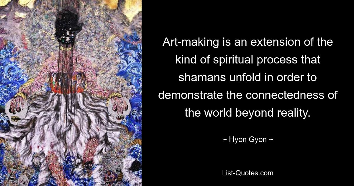 Art-making is an extension of the kind of spiritual process that shamans unfold in order to demonstrate the connectedness of the world beyond reality. — © Hyon Gyon