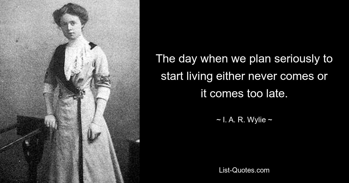 The day when we plan seriously to start living either never comes or it comes too late. — © I. A. R. Wylie