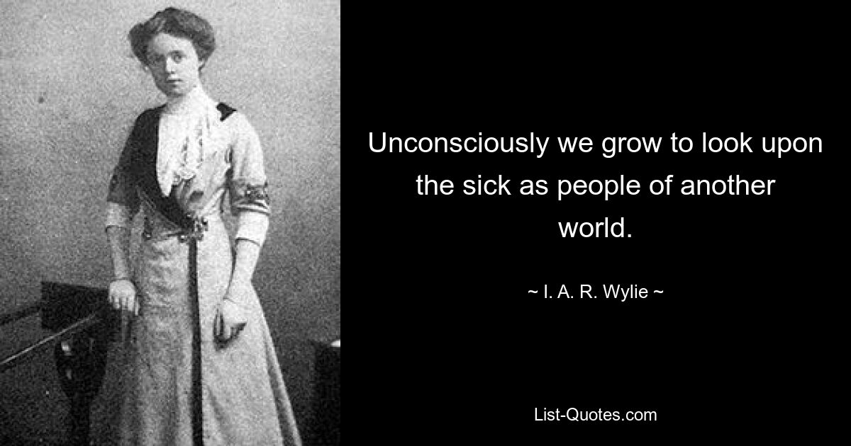 Unconsciously we grow to look upon the sick as people of another world. — © I. A. R. Wylie