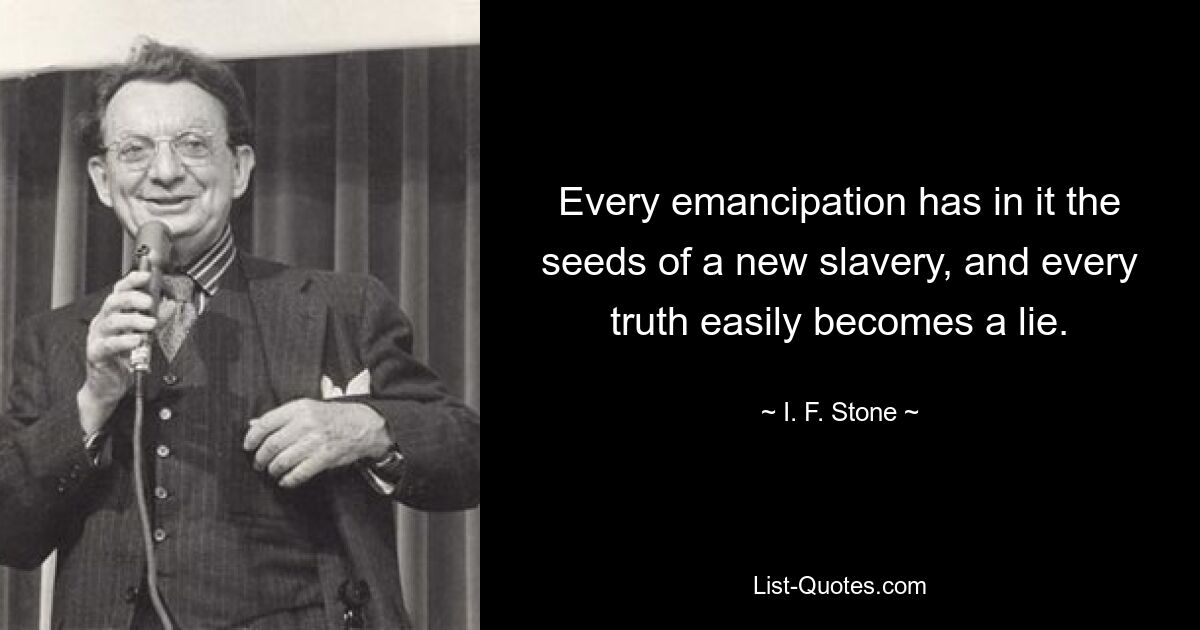 Every emancipation has in it the seeds of a new slavery, and every truth easily becomes a lie. — © I. F. Stone