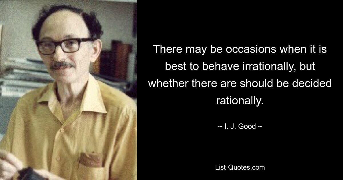 There may be occasions when it is best to behave irrationally, but whether there are should be decided rationally. — © I. J. Good