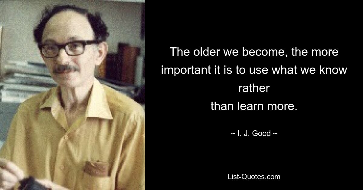 The older we become, the more important it is to use what we know rather
than learn more. — © I. J. Good