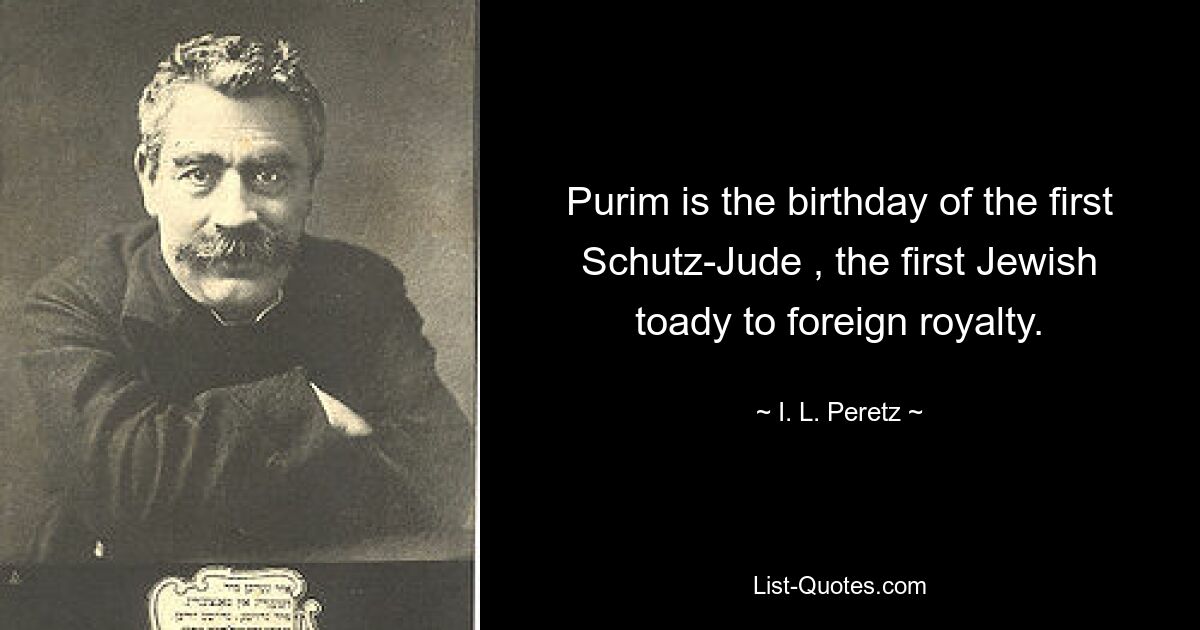 Purim is the birthday of the first Schutz-Jude , the first Jewish toady to foreign royalty. — © I. L. Peretz