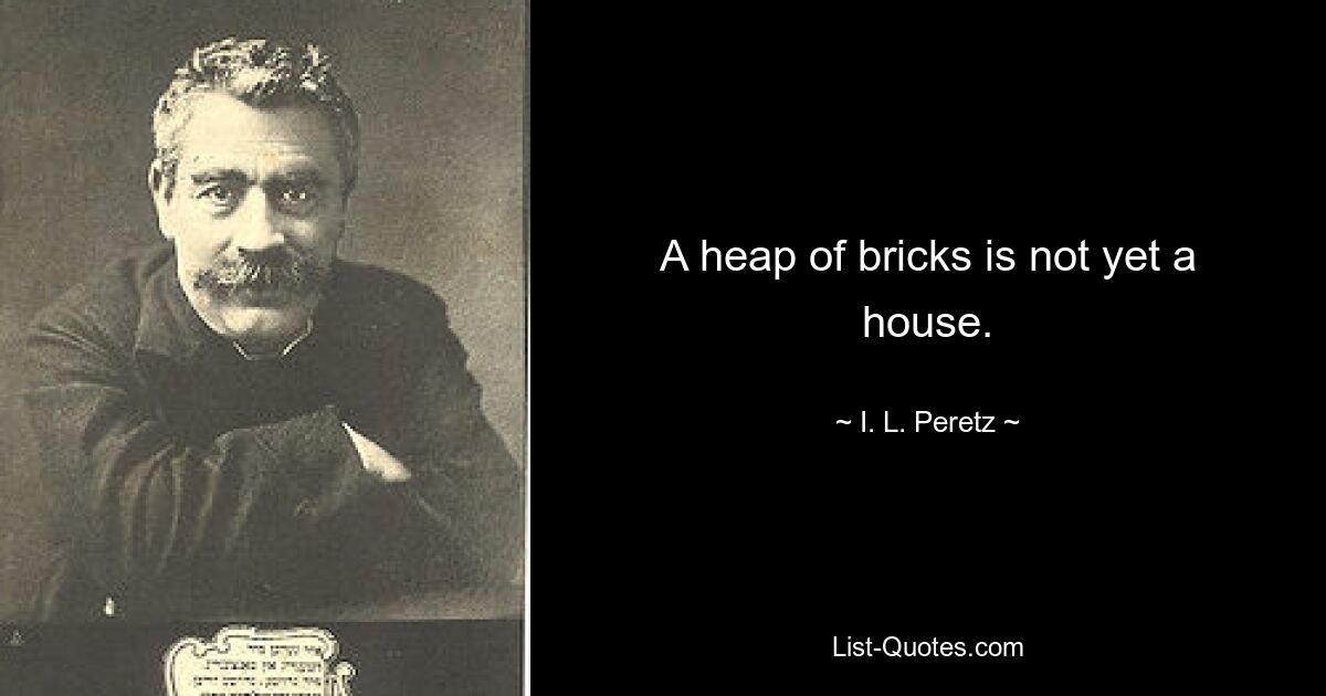 A heap of bricks is not yet a house. — © I. L. Peretz