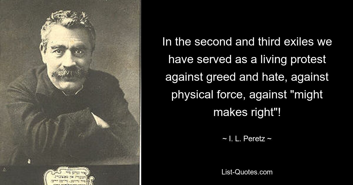 In the second and third exiles we have served as a living protest against greed and hate, against physical force, against "might makes right"! — © I. L. Peretz