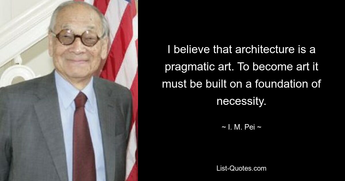 I believe that architecture is a pragmatic art. To become art it must be built on a foundation of necessity. — © I. M. Pei