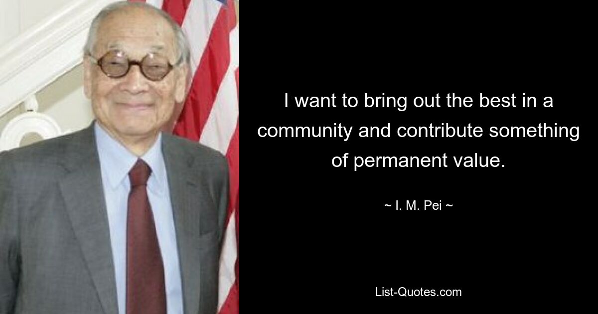 I want to bring out the best in a community and contribute something of permanent value. — © I. M. Pei