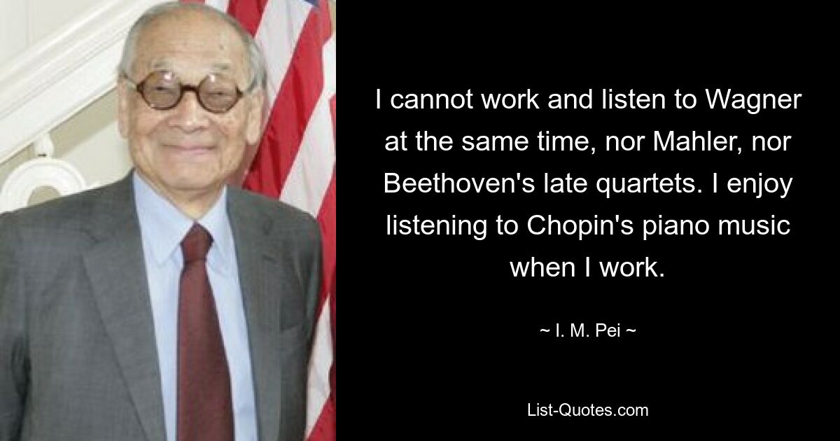 I cannot work and listen to Wagner at the same time, nor Mahler, nor Beethoven's late quartets. I enjoy listening to Chopin's piano music when I work. — © I. M. Pei