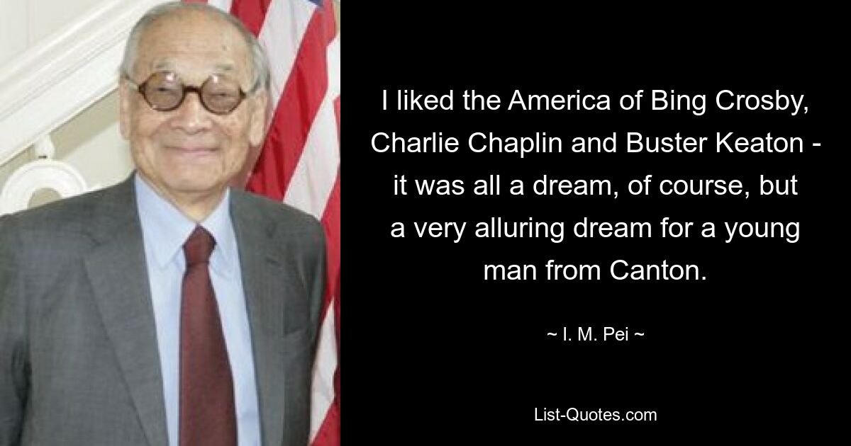 I liked the America of Bing Crosby, Charlie Chaplin and Buster Keaton - it was all a dream, of course, but a very alluring dream for a young man from Canton. — © I. M. Pei