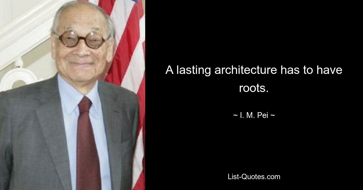 A lasting architecture has to have roots. — © I. M. Pei