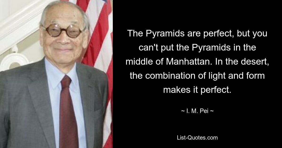 The Pyramids are perfect, but you can't put the Pyramids in the middle of Manhattan. In the desert, the combination of light and form makes it perfect. — © I. M. Pei