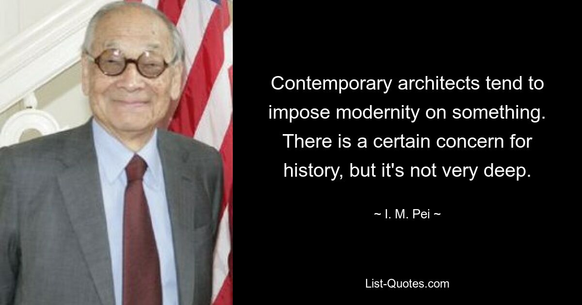 Contemporary architects tend to impose modernity on something. There is a certain concern for history, but it's not very deep. — © I. M. Pei