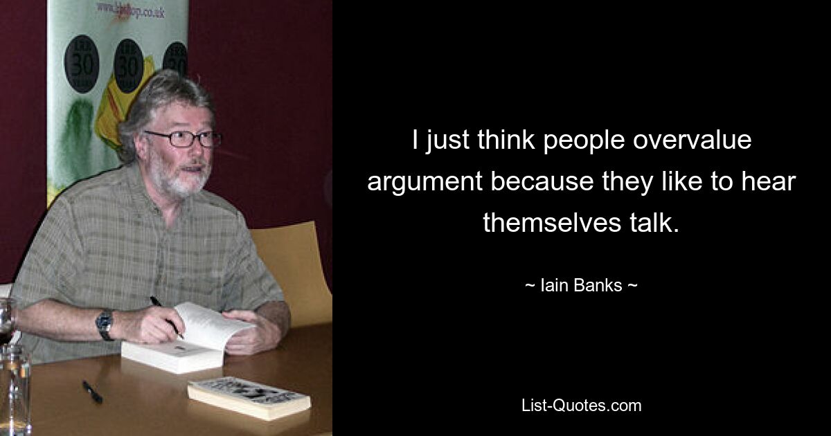 I just think people overvalue argument because they like to hear themselves talk. — © Iain Banks