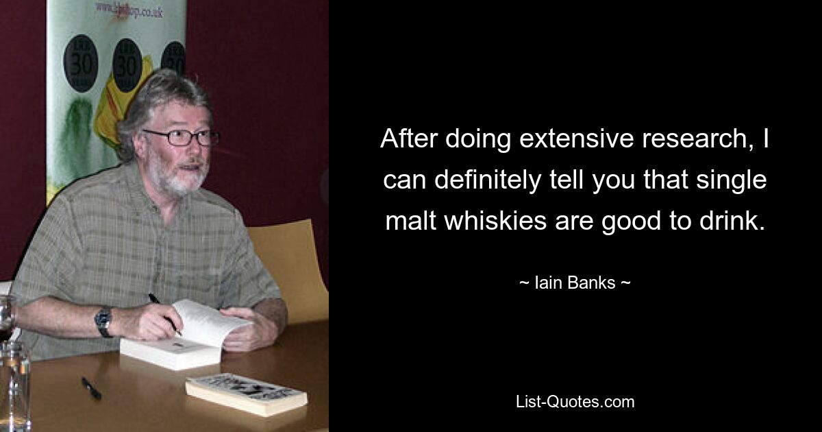 After doing extensive research, I can definitely tell you that single malt whiskies are good to drink. — © Iain Banks