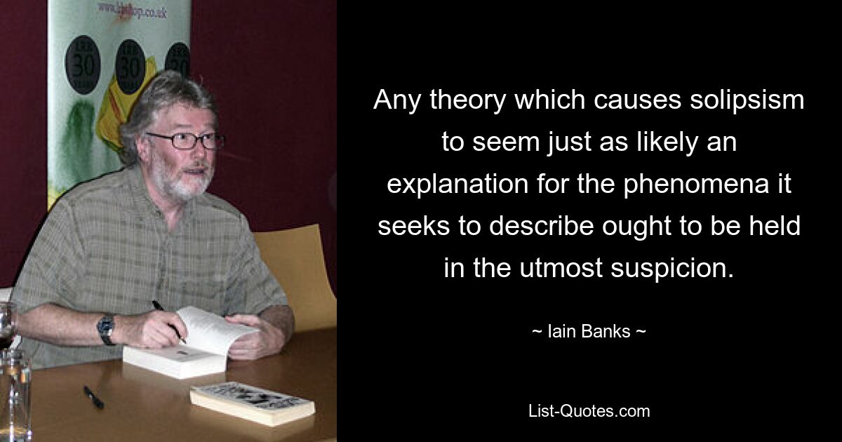 Any theory which causes solipsism to seem just as likely an explanation for the phenomena it seeks to describe ought to be held in the utmost suspicion. — © Iain Banks