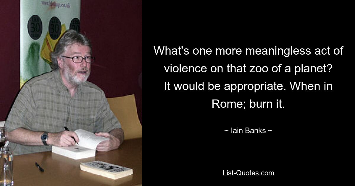 What's one more meaningless act of violence on that zoo of a planet? It would be appropriate. When in Rome; burn it. — © Iain Banks