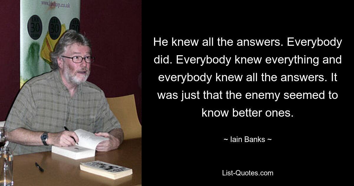 He knew all the answers. Everybody did. Everybody knew everything and everybody knew all the answers. It was just that the enemy seemed to know better ones. — © Iain Banks