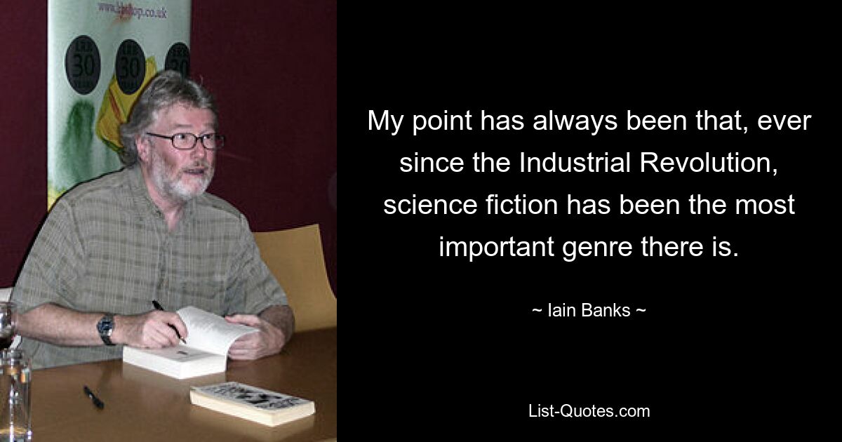 My point has always been that, ever since the Industrial Revolution, science fiction has been the most important genre there is. — © Iain Banks