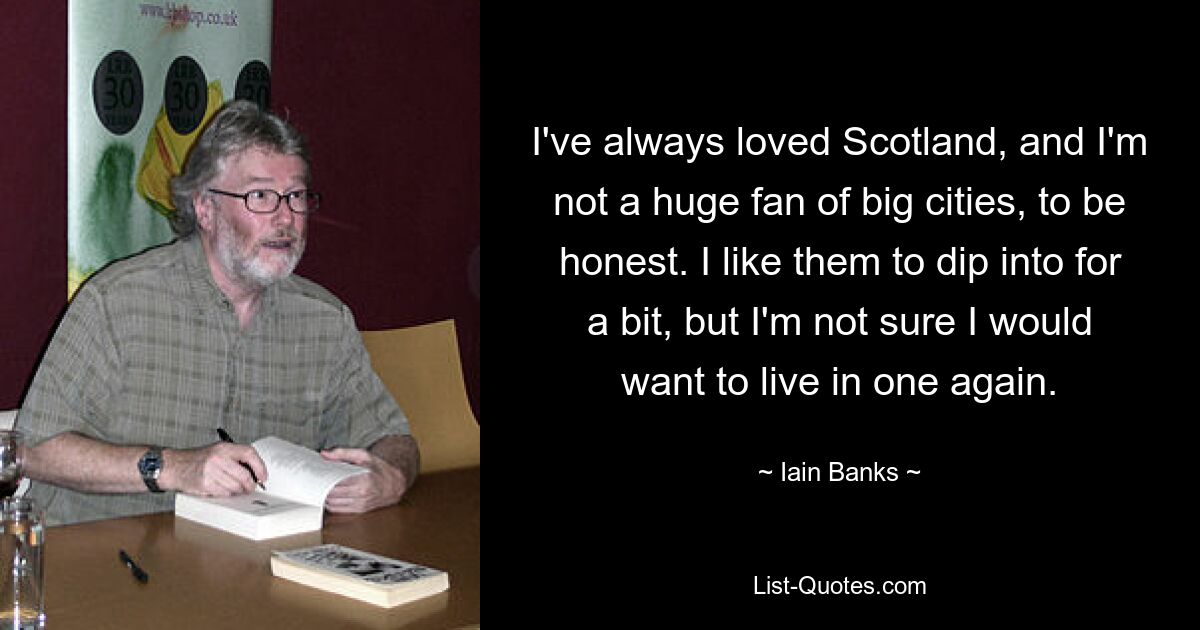 I've always loved Scotland, and I'm not a huge fan of big cities, to be honest. I like them to dip into for a bit, but I'm not sure I would want to live in one again. — © Iain Banks