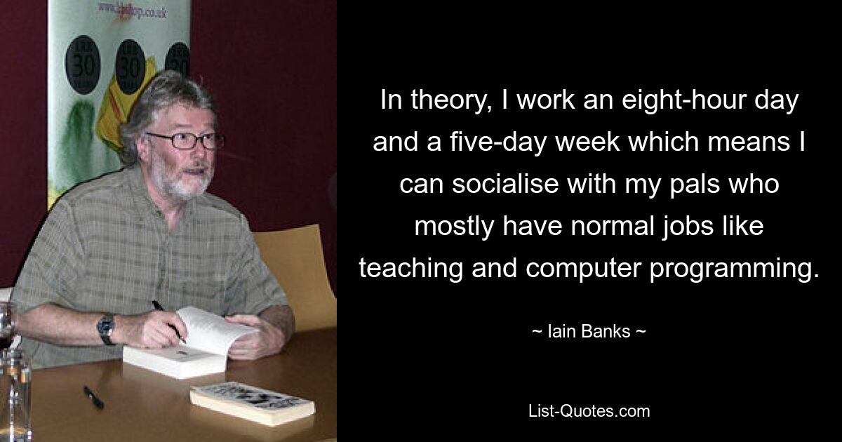 In theory, I work an eight-hour day and a five-day week which means I can socialise with my pals who mostly have normal jobs like teaching and computer programming. — © Iain Banks