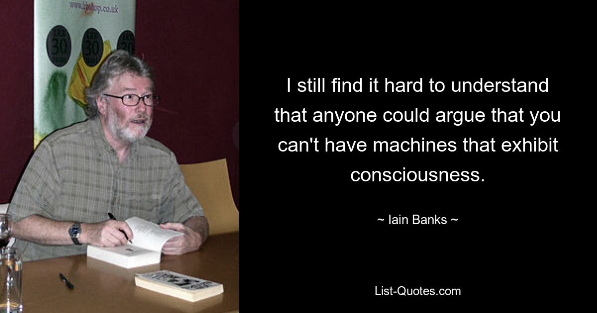 I still find it hard to understand that anyone could argue that you can't have machines that exhibit consciousness. — © Iain Banks