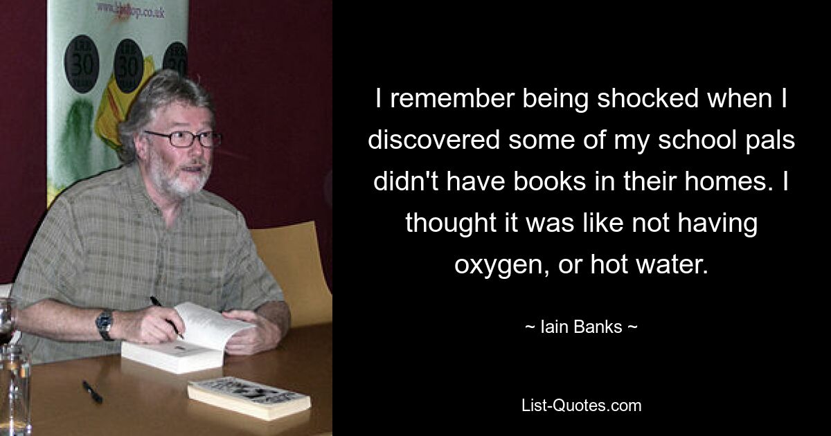 I remember being shocked when I discovered some of my school pals didn't have books in their homes. I thought it was like not having oxygen, or hot water. — © Iain Banks