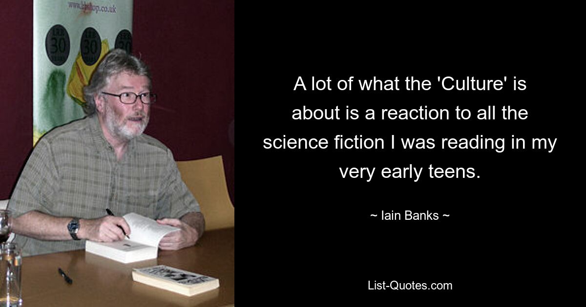 A lot of what the 'Culture' is about is a reaction to all the science fiction I was reading in my very early teens. — © Iain Banks