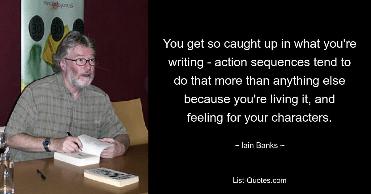 You get so caught up in what you're writing - action sequences tend to do that more than anything else because you're living it, and feeling for your characters. — © Iain Banks