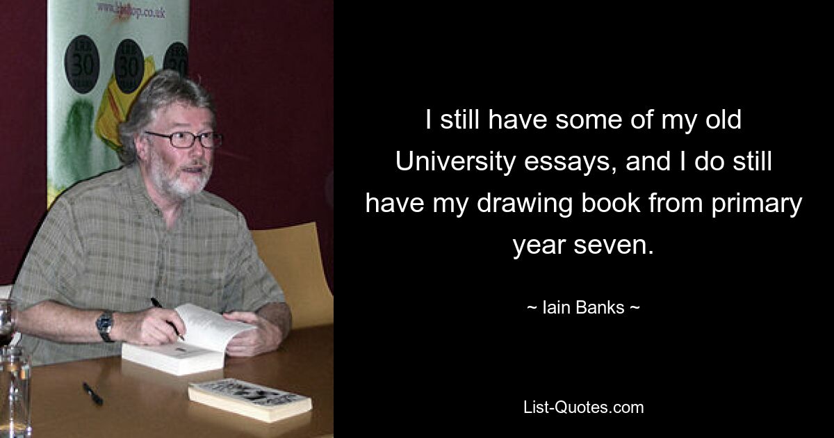 I still have some of my old University essays, and I do still have my drawing book from primary year seven. — © Iain Banks