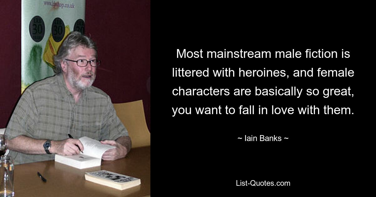 Most mainstream male fiction is littered with heroines, and female characters are basically so great, you want to fall in love with them. — © Iain Banks