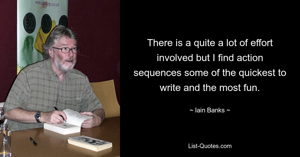 There is a quite a lot of effort involved but I find action sequences some of the quickest to write and the most fun. — © Iain Banks