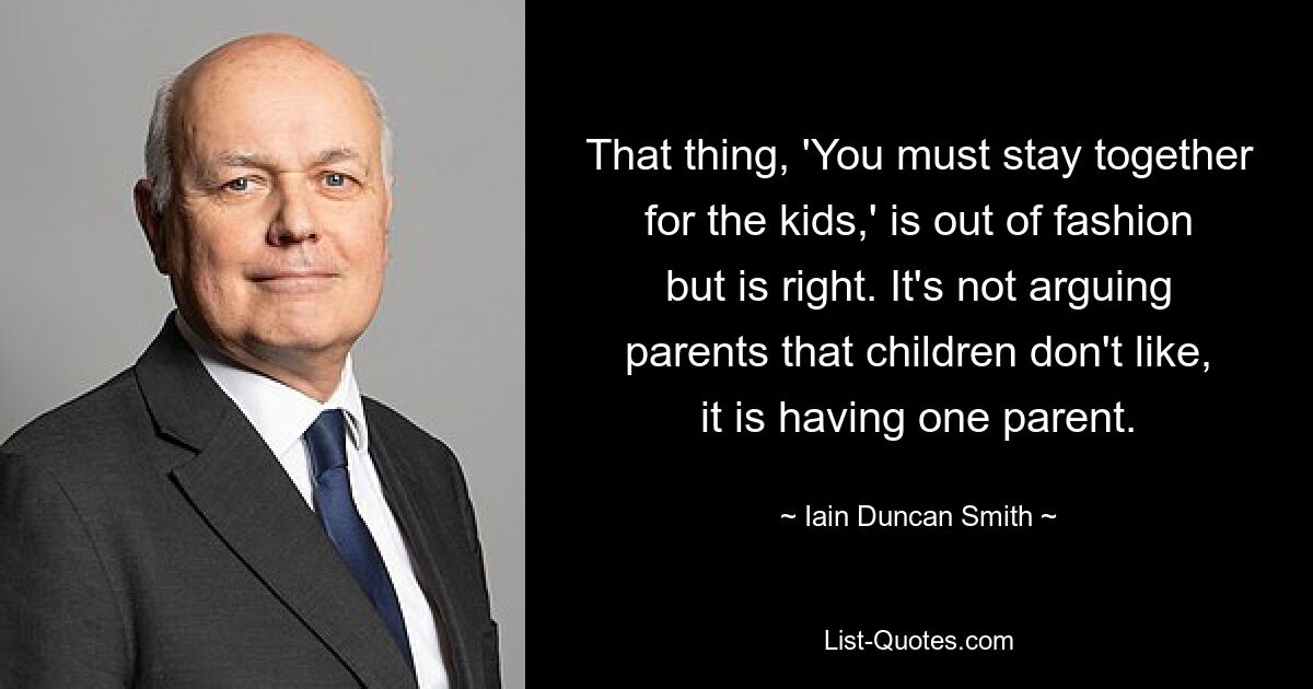 That thing, 'You must stay together for the kids,' is out of fashion but is right. It's not arguing parents that children don't like, it is having one parent. — © Iain Duncan Smith