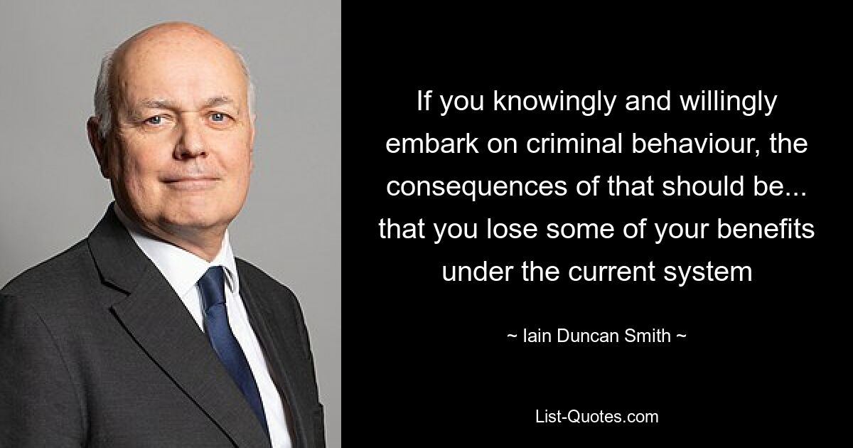 If you knowingly and willingly embark on criminal behaviour, the consequences of that should be... that you lose some of your benefits under the current system — © Iain Duncan Smith