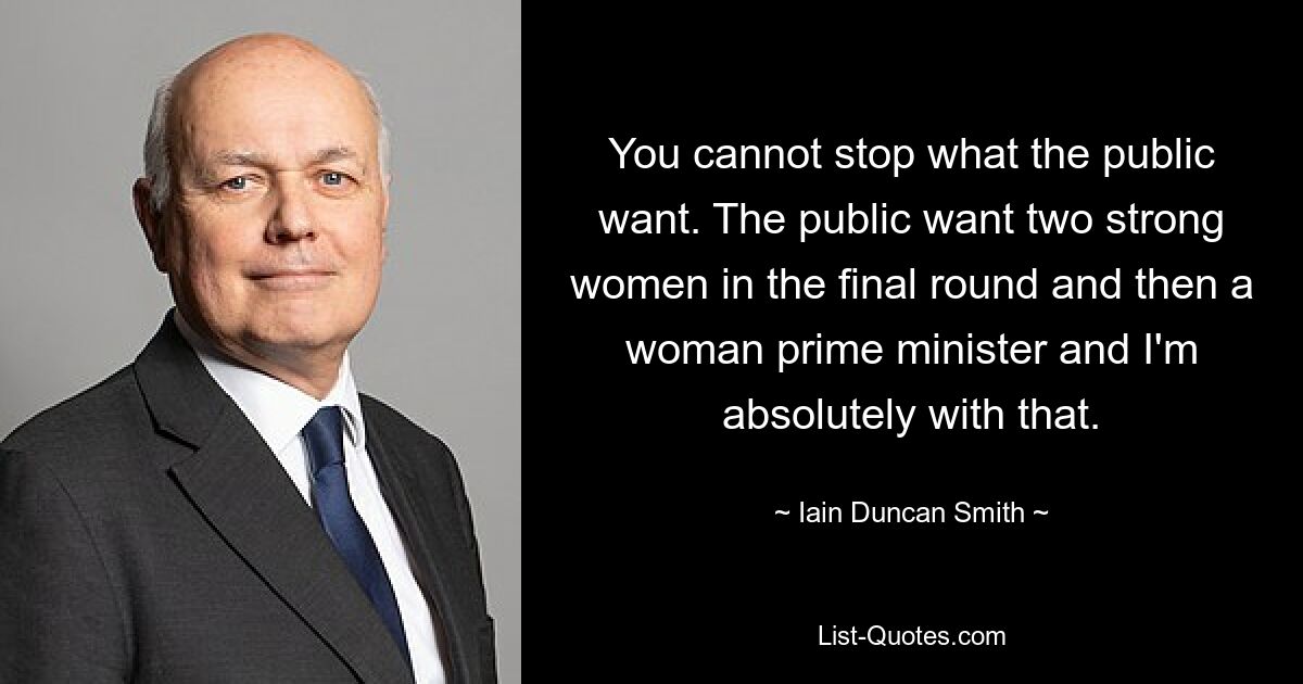 You cannot stop what the public want. The public want two strong women in the final round and then a woman prime minister and I'm absolutely with that. — © Iain Duncan Smith