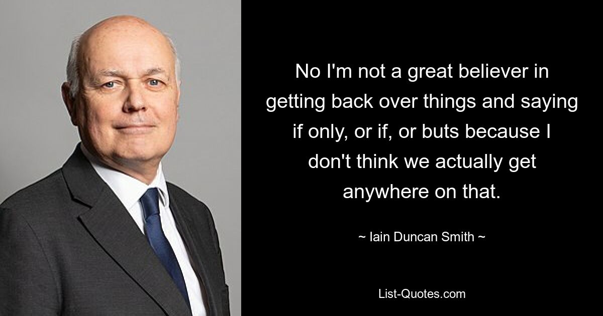 No I'm not a great believer in getting back over things and saying if only, or if, or buts because I don't think we actually get anywhere on that. — © Iain Duncan Smith