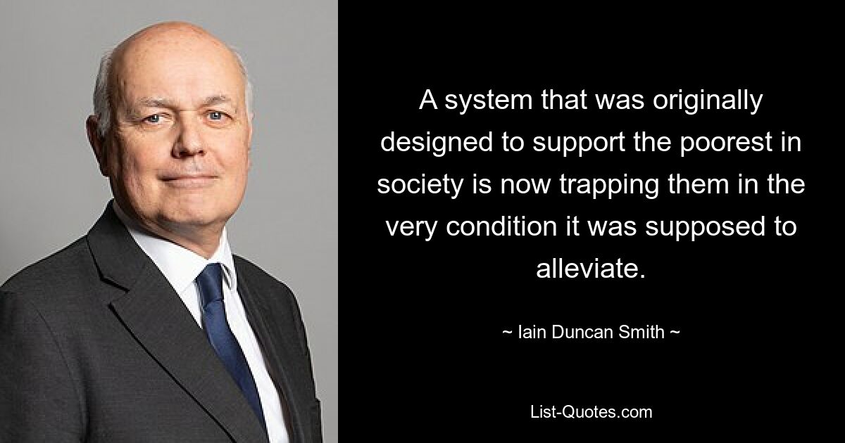 A system that was originally designed to support the poorest in society is now trapping them in the very condition it was supposed to alleviate. — © Iain Duncan Smith