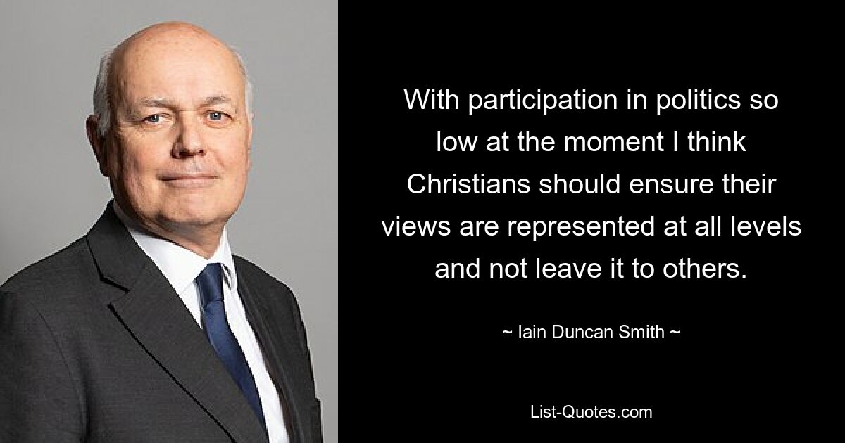 With participation in politics so low at the moment I think Christians should ensure their views are represented at all levels and not leave it to others. — © Iain Duncan Smith