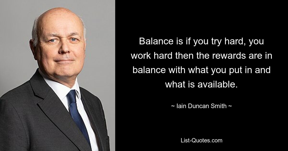 Balance is if you try hard, you work hard then the rewards are in balance with what you put in and what is available. — © Iain Duncan Smith