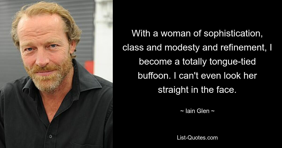 With a woman of sophistication, class and modesty and refinement, I become a totally tongue-tied buffoon. I can't even look her straight in the face. — © Iain Glen