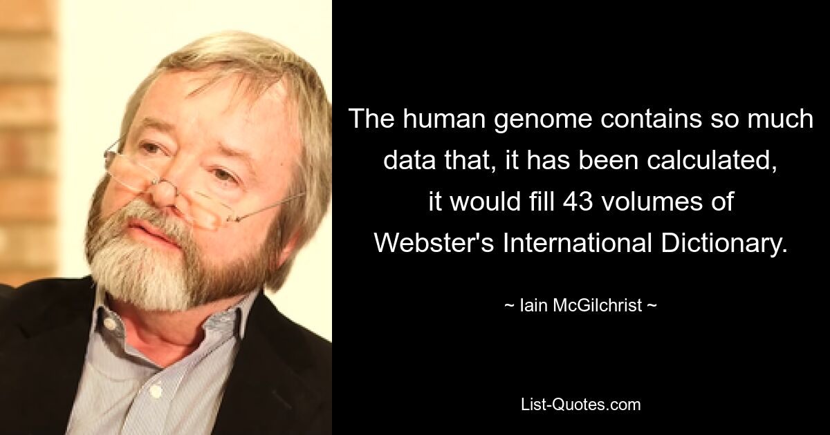 The human genome contains so much data that, it has been calculated, it would fill 43 volumes of Webster's International Dictionary. — © Iain McGilchrist